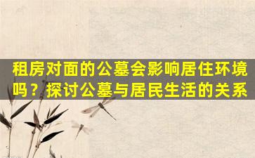 租房对面的公墓会影响居住环境吗？探讨公墓与居民生活的关系
