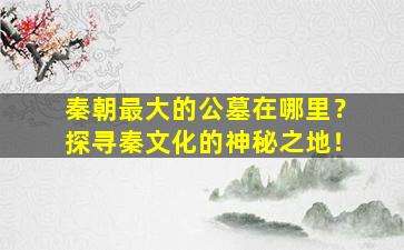 秦朝最大的公墓在哪里？探寻秦文化的神秘之地！