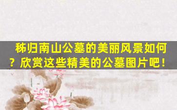 秭归南山公墓的美丽风景如何？欣赏这些精美的公墓图片吧！