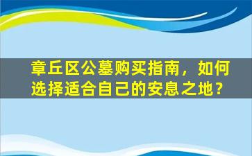 章丘区公墓购买指南，如何选择适合自己的安息之地？