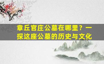 章丘官庄公墓在哪里？一探这座公墓的历史与文化