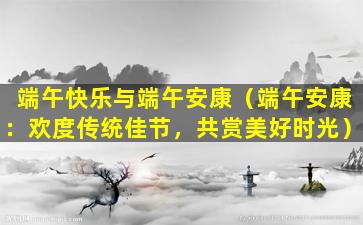 端午快乐与端午安康（端午安康：欢度传统佳节，共赏美好时光）