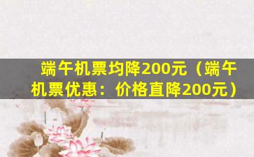 端午机票均降200元（端午机票优惠：价格直降200元）