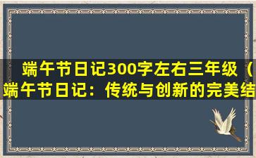 端午节日记300字左右三年级（端午节日记：传统与创新的完美结合）