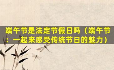 端午节是法定节假日吗（端午节：一起来感受传统节日的魅力）