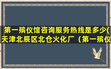 第一殡仪馆咨询服务热线是多少(天津北辰区北仓火化厂（第一殡仪馆）的公交车或专车)