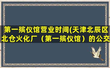 第一殡仪馆营业时间(天津北辰区北仓火化厂（第一殡仪馆）的公交车或专车)