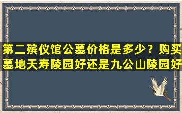 第二殡仪馆公墓价格是多少？购买墓地天寿陵园好还是九公山陵园好