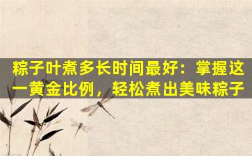 粽子叶煮多长时间最好：掌握这一黄金比例，轻松煮出美味粽子