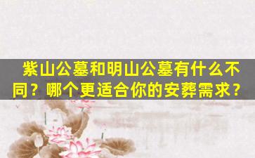 紫山公墓和明山公墓有什么不同？哪个更适合你的安葬需求？