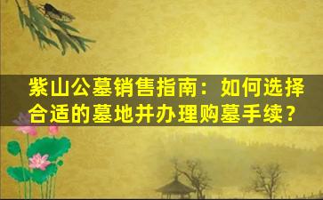 紫山公墓销售指南：如何选择合适的墓地并办理购墓手续？
