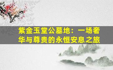 紫金玉堂公墓地：一场奢华与尊贵的永恒安息之旅
