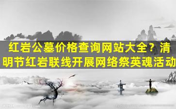 红岩公墓价格查询网站大全？清明节红岩联线开展网络祭英魂活动