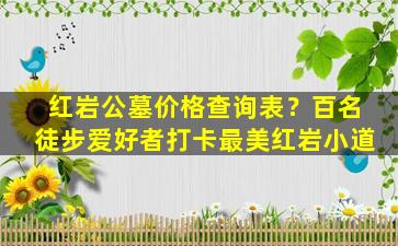 红岩公墓价格查询表？百名徒步爱好者打卡最美红岩小道