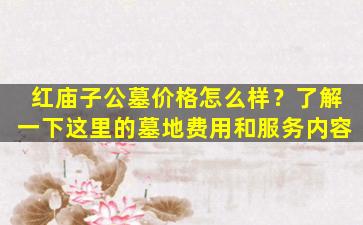 红庙子公墓价格怎么样？了解一下这里的墓地费用和服务内容