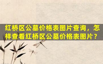 红桥区公墓价格表图片查询，怎样查看红桥区公墓价格表图片？