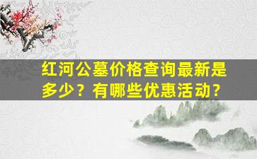 红河公墓价格查询最新是多少？有哪些优惠活动？