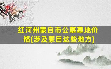 红河州蒙自市公墓墓地价格(涉及蒙自这些地方)