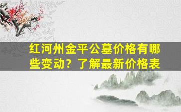 红河州金平公墓价格有哪些变动？了解最新价格表