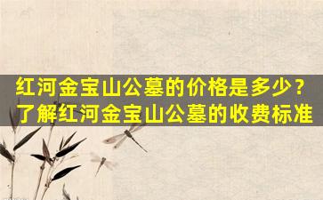 红河金宝山公墓的价格是多少？了解红河金宝山公墓的收费标准