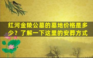 红河金陵公墓的墓地价格是多少？了解一下这里的安葬方式