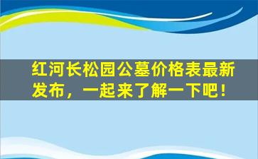 红河长松园公墓价格表最新发布，一起来了解一下吧！