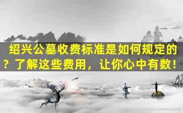 绍兴公墓收费标准是如何规定的？了解这些费用，让你心中有数！