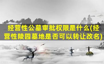 经营性公墓审批权限是什么(经营性陵园墓地是否可以转让改名)