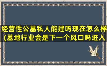 经营性公墓私人能建吗现在怎么样(墓地行业会是下一个风口吗进入又需要怎样的门槛呢)