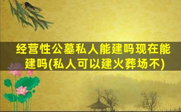 经营性公墓私人能建吗现在能建吗(私人可以建火葬场不)