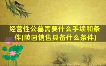 经营性公墓需要什么手续和条件(陵园销售具备什么条件)