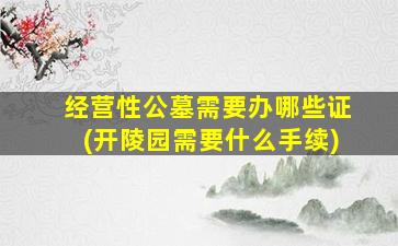 经营性公墓需要办哪些证(开陵园需要什么手续)