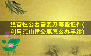 经营性公墓需要办哪些证件(利用荒山建公墓怎么办手续)