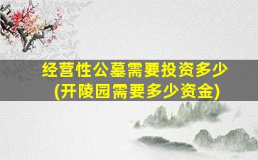 经营性公墓需要投资多少(开陵园需要多少资金)