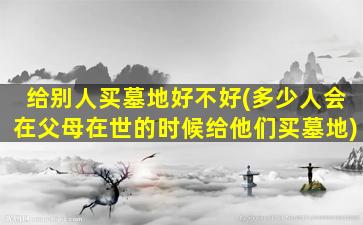 给别人买墓地好不好(多少人会在父母在世的时候给他们买墓地)
