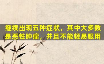 继续出现五种症状，其中大多数是恶性肿瘤，并且不能轻易服用