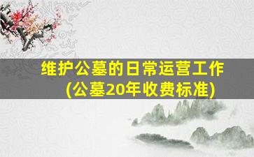 维护公墓的日常运营工作(公墓20年收费标准)