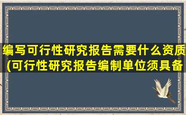 编写可行性研究报告需要什么资质(可行性研究报告编制单位须具备怎样的资质哪些单位具备编制资质)