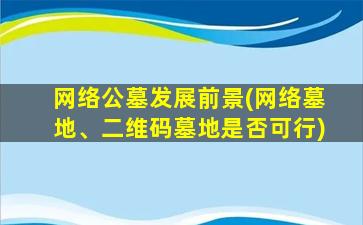 网络公墓发展前景(网络墓地、二维码墓地是否可行)