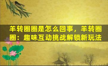 羊转圈圈是怎么回事，羊转圈圈：趣味互动挑战解锁新玩法