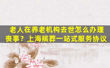 老人在养老机构去世怎么办理丧事？上海殡葬一站式服务协议