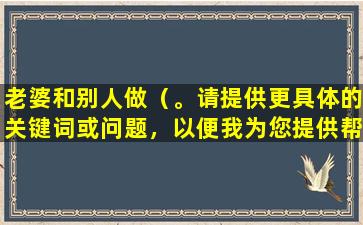 老婆和别人做（。请提供更具体的关键词或问题，以便我为您提供帮助。）