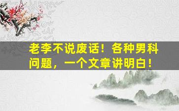 老李不说废话！各种男科问题，一个文章讲明白！