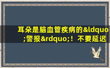 耳朵是脑血管疾病的“警报”！不要延迟这5个症状，请尽快寻求治疗