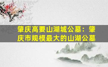 肇庆高要山湖城公墓：肇庆市规模最大的山湖公墓