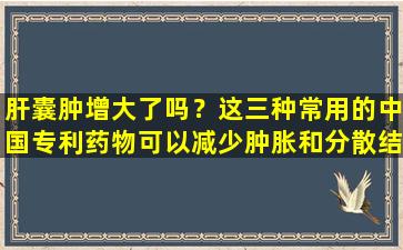 肝囊肿增大了吗？这三种常用的中国专利药物可以减少肿胀和分散结节，并使它们便宜有效