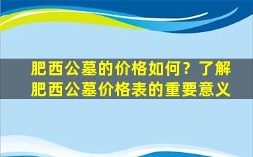 肥西公墓的价格如何？了解肥西公墓价格表的重要意义