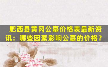 肥西县黄冈公墓价格表最新资讯：哪些因素影响公墓的价格？