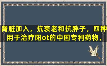 肾脏加入，抗衰老和抗胖子，四种用于治疗阳ot的中国专利药物，您必须知道