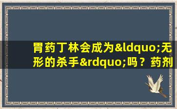 胃药丁林会成为“无形的杀手”吗？药剂师揭示了19种危险组合